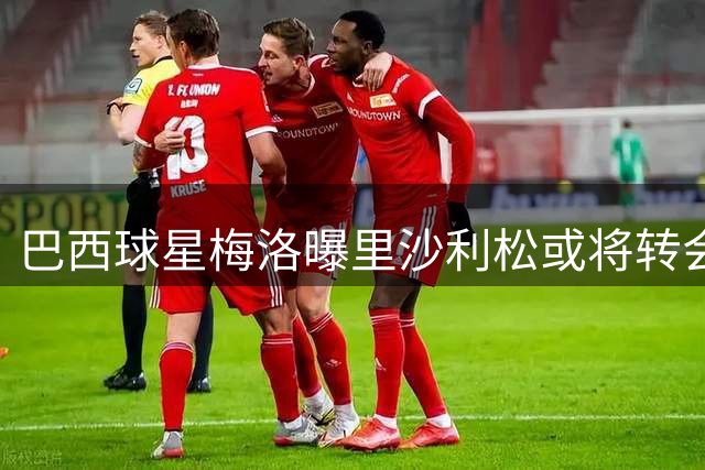 巴西球星梅洛曝里沙利松或将转会瓦斯科达伽马